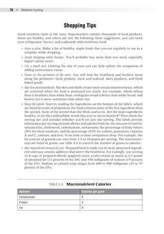 70  ●  Distance Cycling
Shopping Tips
Good nutrition starts at the store. Supermarkets contain thousands of food products.
Some are healthy, and others are not. By following these suggestions, you can stock
your refrigerator, freezer, and cupboards with nutritious food.
●● Have a plan. Make a list of healthy, staple foods that you eat regularly to use as a
template while shopping.
●● Avoid shopping while hungry. You’ll probably buy more than you need, especially
higher calorie items.
●● Use a small cart. Limiting the size of your cart can help reduce the temptation of
adding unnecessary extras.
●● Focus on the perimeter of the store. You will find the healthiest and freshest items
along the perimeter: fresh produce, meat and seafood, dairy products, and fresh
baked goods.
●● Buy less-processed foods. The skin and shells of raw food contain micronutrients, which
are removed when the food is processed too much. For example, whole-wheat
flour is healthier than white flour, multigrain bread is better than white bread, and
brown rice is more nutritious than white rice.
●● Read the labels. Start by reading the ingredients (at the bottom of the label), which
are listed in terms of proportion; the food contains more of the first ingredient than
the second, more of the second than the third, and so on. Are the main ingredients
healthy, or are they polysyllabic words that you’ve never heard of? Then check the
serving size and consider whether you’ll eat just one serving. The labels provide
information per serving on total calories and calories from fat; the amount of total fat,
saturated fat, cholesterol, carbohydrate, and protein; the percentage of Daily Values
(DV) for these nutrients; and the percentage of DV for sodium, potassium, vitamins
A and C, calcium, and iron. From time to time comparison shop. For example, the
fat content of granola can vary from 3.5 to 10 grams per serving. The macronutri-
ents are listed in grams; use table 4.4 to convert the number of grams to calories.
●● Buy ingredients instead of cans. Prepared food is made out of more-processed ingredi-
ents and may contain additives that aren’t the healthiest. For example, one serving
(1/4 cup) of prepared alfredo spaghetti sauce could contain as much as 4.5 grams
of saturated fat (23 percent of the DV) and 450 milligrams of sodium (19 percent
of the DV). Sodium in canned soup ranges from 600 to 900 milligrams (25 to 37
percent of the DV).
Table 4.4  Macronutrient Calories
Nutrient Calories per gram
Carbohydrate 4
Protein 4
Fat 9
 