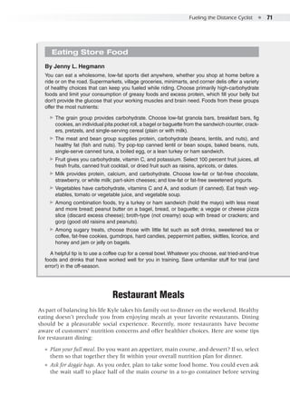 Fueling the Distance Cyclist  ●  71
Eating Store Food
By Jenny L. Hegmann
You can eat a wholesome, low-fat sports diet anywhere, whether you shop at home before a
ride or on the road. Supermarkets, village groceries, minimarts, and corner delis offer a variety
of healthy choices that can keep you fueled while riding. Choose primarily high-carbohydrate
foods and limit your consumption of greasy foods and excess protein, which fill your belly but
don’t provide the glucose that your working muscles and brain need. Foods from these groups
offer the most nutrients:
▶▶ The grain group provides carbohydrate. Choose low-fat granola bars, breakfast bars, fig
cookies, an individual pita pocket roll, a bagel or baguette from the sandwich counter, crack-
ers, pretzels, and single-serving cereal (plain or with milk).
▶▶ The meat and bean group supplies protein, carbohydrate (beans, lentils, and nuts), and
healthy fat (fish and nuts). Try pop-top canned lentil or bean soups, baked beans, nuts,
single-serve canned tuna, a boiled egg, or a lean turkey or ham sandwich.
▶▶ Fruit gives you carbohydrate, vitamin C, and potassium. Select 100 percent fruit juices, all
fresh fruits, canned fruit cocktail, or dried fruit such as raisins, apricots, or dates.
▶▶ Milk provides protein, calcium, and carbohydrate. Choose low-fat or fat-free chocolate,
strawberry, or white milk; part-skim cheeses; and low-fat or fat-free sweetened yogurts.
▶▶ Vegetables have carbohydrate, vitamins C and A, and sodium (if canned). Eat fresh veg-
etables, tomato or vegetable juice, and vegetable soup.
▶▶ Among combination foods, try a turkey or ham sandwich (hold the mayo) with less meat
and more bread; peanut butter on a bagel, bread, or baguette; a veggie or cheese pizza
slice (discard excess cheese); broth-type (not creamy) soup with bread or crackers; and
gorp (good old raisins and peanuts).
▶▶ Among sugary treats, choose those with little fat such as soft drinks, sweetened tea or
coffee, fat-free cookies, gumdrops, hard candies, peppermint patties, skittles, licorice, and
honey and jam or jelly on bagels.
A helpful tip is to use a coffee cup for a cereal bowl. Whatever you choose, eat tried-and-true
foods and drinks that have worked well for you in training. Save unfamiliar stuff for trial (and
error!) in the off-season.
Restaurant Meals
As part of balancing his life Kyle takes his family out to dinner on the weekend. Healthy
eating doesn’t preclude you from enjoying meals at your favorite restaurants. Dining
should be a pleasurable social experience. Recently, more restaurants have become
aware of customers’ nutrition concerns and offer healthier choices. Here are some tips
for restaurant dining:
●● Plan your full meal. Do you want an appetizer, main course, and dessert? If so, select
them so that together they fit within your overall nutrition plan for dinner.
●● Ask for doggie bags. As you order, plan to take some food home. You could even ask
the wait staff to place half of the main course in a to-go container before serving
 