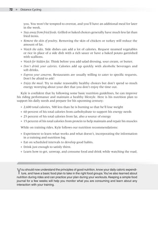 72  ●  Distance Cycling
you. You won’t be tempted to overeat, and you’ll have an additional meal for later
in the week.
●● Stay away from fried foods. Grilled or baked choices generally have much less fat than
fried items.
●● Remove the skin of poultry. Removing the skin of chicken or turkey will reduce the
amount of fat.
●● Watch the sides. Side dishes can add a lot of calories. Request steamed vegetables
or rice in place of a side dish with a rich sauce or have a baked potato garnished
with scallions.
●● Watch for hidden fat. Think before you add salad dressing, sour cream, or butter.
●● Don’t drink your calories. Calories add up quickly with alcoholic beverages and
soft drinks.
●● Express your concerns. Restaurants are usually willing to cater to specific requests.
Don’t be afraid to ask!
●● Enjoy the meal. Try to make reasonably healthy choices but don’t spend so much
energy worrying about your diet that you don’t enjoy the time out.
Kyle is confident that by following some basic nutrition guidelines, he can improve
his riding performance and maintain a healthy lifestyle. Here is his nutrition plan to
support his daily needs and prepare for his upcoming century:
●● 2,600 total calories, 500 less than he is burning so that he’ll lose weight
●● 60 percent of his total calories from carbohydrate to support his energy needs
●● 25 percent of his total calories from fat, also a source of energy
●● 15 percent of his total calories from protein to help maintain and repair his muscles
While on training rides, Kyle follows our nutrition recommendations:
●● Experiment to learn what works and what doesn’t, incorporating the information
in a training and nutrition log.
●● Eat on scheduled intervals to develop good habits.
●● Drink just enough to satisfy thirst.
●● Learn how to get, unwrap, and consume food and drink while watching the road.
You should now understand the principles of good nutrition, know your daily caloric expendi-
ture, and have a basic food plan to take in the right food groups.You’ve also learned about
nutrition during rides and can practice your plan during your workouts. Keeping a simple food
journal for a few weeks will help you monitor what you are consuming and learn about any
interaction with your training.
 