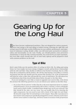   ◾  73
Chapter 5
Gearing Up for
the Long Haul
Bikes have become sophisticated machines. They are designed for various purposes,
from road racing to off-road riding to loaded touring. Selecting the right bike and
setting it up to fit will make worlds of difference in your comfort, performance, and enjoy-
ment of endurance cycling. Besides a bike, you will need some accessories to enhance
safety and functionality on the road. Finally, you should perform some preventive
maintenance to keep the bike running smoothly. You need not be an expert mechanic,
but every bike owner should take care of some basic upkeep and be prepared to deal
with common problems on the road.
Type of Bike
Kyle’s sister Erika sees the positive effect of cycling on Kyle’s life. By riding and eating
better, he’s lost weight, has more energy, is happier overall, and has better relationships
with his wife and kids. Erika decides to follow in her brother’s footsteps. But in a bike
shop she is confused by all the choices. We tell her that buying a new bike is a serious
investment and that she should treat the process like buying a car. A bit of homework
will help her select a bike that will provide her years of enjoyment. We talk about key
considerations that Erika should think about before she goes to the bike shop.
If you are looking for a new bike or want to upgrade your current bike, write down
the answers the following questions so you can discuss your options at the bike shop.
●● Do you have bike fit concerns? A bike that fits is the most important factor in comfort
and performance. If you are particularly tall or short, a woman, or have orthopedic
issues such as back trouble, a standard frame design may not fit you correctly. The
bike should fit the rider, not vice versa. You can modify bike fit by selecting the
right components, but you need to start with a frame of the right size and shape.
We describe proper bike fit in detail later in this chapter. Many bike manufacturers
have frames and components specifically designed for women. Women tend to have
shorter torsos relative to their legs, and these frames fit women’s body proportions
 