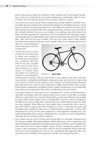 74  ●  Distance Cycling
better than generic frames do. Women’s bikes usually come with smaller handle-
bars, crank sets, and brake levers to make riding more comfortable. Erika is 5 feet,
4 inches (163 cm) tall and should look at frames made for women.
●● How much do you want to spend? Plan to spend close to US$1,000 for a durable entry-
level bike that can withstand the demands of training for and riding centuries. Check
out the websites of various manufacturers. The difference between the entry-level
bikes and the top models is often the component groups. In many cases, the frames
are virtually identical. If you are on a budget, you could get one of the lower-end
bikes and then upgrade the components as you can afford them, although compo-
nents bought later are significantly more expensive than if purchased on the original
bike. Also, look for last year’s models. You may save some money when dealers
clear their inventories for the next year’s models. There is no ceiling on price if you
opt for a custom-designed
frame with top-of-the-line
components.
●● At what level do you want to
perform? If you want to get
in shape and complete a
few centuries a year, almost
any standard road bike
will do the job. Consider
entry-level road bikes,
often referred to as sport,
fitness, or comfort bikes
(see figure 5.1), which are
suited for everything from
commuting to centuries. On the other hand, if you aspire to fast times and may
race one day, a racing bike with lighter components may suit you better. Improving
your century or brevet times requires more training, and riding greater distances
generally puts more stress on the components. Higher performance bikes usually
feature better components and lighter frames. Lighter components cost considerably
more and are less important than other considerations for most riders.
●● In the future might you ride longer brevets or multiday tours? Events of 300 kilometers,
200 miles and longer, and tours require many hours or days on the bike, so cycling
efficiency and comfort are essential. Racing bikes are the most efficient and suitable
for many riders doing longer events. A touring bike, however, which is designed a
bit differently from a racing bike, is generally more comfortable because the rider
sits more upright. These bikes are more stable than a racing bike with a load of
gear. The choices range from those designed to carry a very large seat pack and
handlebar bag, suitable for rides up to a 1,200-kilometer randonnée, to those with
attachments to carry all the gear needed for a self-supported camping trip. You
could comfortably ride a century, 200 kilometers, or longer on most touring bikes,
although they are heavier and less efficient.
●● How reliable must the bike be? Road and touring bikes by reputable manufacturers
are all quite reliable. Although problems will be infrequent, some components and
wheels designed for lightness and higher performance will have more breakdowns
than those with more robust designs. Repair of these equipment problems may
require a bike mechanic. If you don’t want to risk an equipment failure that may
prevent you from finishing an event or are considering self-supported rides, pay
attention to the reliability of components and the ease of repairing them.
Figure 5.1	 Sport bike.
 