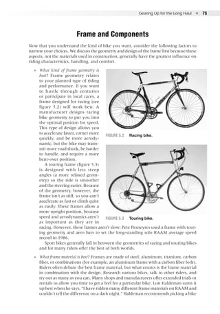 Gearing Up for the Long Haul  ●  75
Frame and Components
Now that you understand the kind of bike you want, consider the following factors to
narrow your choices. We discuss the geometry and design of the frame first because these
aspects, not the materials used in construction, generally have the greatest influence on
riding characteristics, handling, and comfort.
●● What kind of frame geometry is
best? Frame geometry relates
to your planned type of riding
and performance. If you want
to hustle through centuries
or participate in local races, a
frame designed for racing (see
figure 5.2) will work best. A
manufacturer designs racing
bike geometry to put you into
the optimal position for speed.
This type of design allows you
to accelerate faster, corner more
quickly, and be more aerody-
namic, but the bike may trans-
mit more road shock, be harder
to handle, and require a more
bent-over position.
A touring frame (figure 5.3)
is designed with less steep
angles (a more relaxed geom-
etry) so the ride is smoother
and the steering easier. Because
of the geometry, however, the
frame isn’t as stiff, so you can’t
accelerate as fast or climb quite
as easily. These frames allow a
more upright position, because
speed and aerodynamics aren’t
as important as they are in
racing. However, these frames aren’t slow; Pete Penseyres used a frame with tour-
ing geometry and aero bars to set the long-standing solo RAAM average speed
record in 1986.
Sport bikes generally fall in between the geometries of racing and touring bikes
and for many riders offer the best of both worlds.
●● What frame material is best? Frames are made of steel, aluminum, titanium, carbon
fiber, or combinations (for example, an aluminum frame with a carbon fiber fork).
Riders often debate the best frame material, but what counts is the frame material
in combination with the design. Research various bikes, talk to other riders, and
try out as many as you can. Many shops and manufacturers offer extended trials or
rentals to allow you time to get a feel for a particular bike. Lon Haldeman sums it
up best when he says, “I have ridden many different frame materials on RAAM and
couldn’t tell the difference on a dark night.” Haldeman recommends picking a bike
Figure 5.2	 Racing bike.
Figure 5.3	 Touring bike.
 