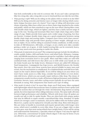 76  ●  Distance Cycling
that feels comfortable at the end of a century ride. If you can’t take a prospective
bike for a long ride, take a long ride so you’re tired and then test ride the new bike.
●● What gearing is right? Will you be riding on the plains with no wind or in the hills?
Will you be doing centuries and shorter races or longer rides during which cumu-
lative fatigue becomes more of a factor? Your type of riding will determine your
choice of gearing. Bikes have either two or three chain rings attached to the cranks
and pedals, which are then attached to cogs on the rear wheel. Racing bikes come
with double chain rings, which are lighter, and they have a fairly narrow range of
cogs in the rear. Touring and mountain bikes have triple chain rings and a wider
range of cogs. Triples provide lower gears and a wider range of gearing, but they
are heavier. Compact double chain rings are a good compromise between racing
double chain rings and touring triples. Compacts have fewer teeth than conven-
tional double rings and provide lower gearing at lower weight, although not as
low as triples. If you will be riding in sustained windy conditions, in hilly terrain,
in rides of 300 kilometers, 200 miles, or longer, or are a fairly new rider, consider
getting a wider set of gears. A fully loaded touring bike can be extremely heavy,
so you may need extra-low gearing to tackle the climbs.
●● What grade of components do you need? The component groups include the derailleurs,
cranks, pedals, brakes, shift and brake levers, and wheel hubs. Shimano, Campag-
nolo, and SRAM manufacture component groups for road bikes. Each offers groups
ranging from recreation level to race grade. Most road bikes today are sold with
combined brake and shift levers that allow you to shift while your hands are on
the brake hoods near the brake levers. Shimano’s levers are called STI (Shimano
Total Integration), Campagnolo has Ergo-Levers, and SRAM features the Double
Tap system. Over the years these systems have proved reliable in many races and
events, but the mechanism is complicated. If a combined brake and shift lever fails,
repair on the road is almost impossible. If you will be riding in an area where you
won’t have ready access to a bike shop, consider bar-end shifters or even down-
tube shift levers, which you can usually repair without a bike shop. The choice of
components usually involves a trade-off between high performance and reliability.
Centuries, brevets, tours, and other cycling events typically do not have the same
demands as racing. Pick components that match your type of riding.
●● What model of wheels is best? In most bike shops you’ll find many bikes equipped
with lightweight wheels that accelerate faster in sprints and have fewer spokes and
deep rim sections that cut through the wind. Aerodynamic drag matters at racing
speeds, but is less important when riding endurance events. The same trade-off exists
between high performance and reliability. Wheels with fewer than 28 spokes are
usually not safe to ride if a spoke breaks. They are often built with unique spokes
that may be difficult to repair outside a specialized bike shop. Standard 32-spoke
wheels are stronger, easier to maintain, and can be ridden with one broken spoke.
Moreover, a spoke can be replaced in virtually any bike shop. Rims with deep pro-
files are tricky to handle in crosswinds and require special tubes with longer valve
stems, which aren’t available in every bike shop. If you are a bigger rider or plan
to carry gear, note that most racing wheels have weight limits. If you will be racing
and understand the limitations, a specialty wheel set (figure 5.4a) may be right for
you. Otherwise, conventional 32-spoke wheels (figure 5.4b) may be better. If you
can afford it, you could get a pair of each.
 