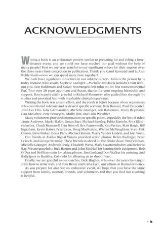   ◾  ix
Acknowledgments
Writing a book is an endurance process similar to preparing for and riding a long-
distance event, and we could not have reached our goal without the help of
many people! First we are very grateful to our significant others for their support over
the three years from conception to publication. Thank you Carol Garnand and LuAnn
Kehlenbach—now we can spend more time together!
We each have significant influences in our athletic careers. John is the person he is
today because of his coach, Michelle Grainger—Michelle, this book wouldn’t exist with-
out you. Lon Haldeman and Susan Notorangelo led John on his first transcontinental
PAC Tour over 20 years ago—Lon and Susan, thanks for your ongoing friendship and
support. Dan is particularly grateful to Richard Shumway who guided him through his
studies and provided him with invaluable clinical experience.
Writing the book was a team effort, and the result is better because of our teammates
who contributed sidebars and reviewed specific sections: Ken Bonner, Paul Carpenter,
John Lee Ellis, Julie Gazmararian, Michelle Grainger, Lon Haldeman, Jenny Hegmann,
Dan McGehee, Pete Penseyres, Muffy Ritz, and Lulu Weschler.
Many volunteers provided information on specific points, especially the lists of rides:
Jamie Andrews, Marko Baloh, Susan Barr, Michael Bentley, Fabio Biasiolo, Fritz Blind-
enbacher, Chuck Bramwell, Dan Driscoll, Rex Farnsworth, Kim Freitas, Matt Haigh, Bill
Ingraham, Kevin Kaiser, Peter Leiss, Doug MacKenzie, Warren McNaughton, Sven-Erik
Olsson, Dave Parker, Dessa Paris, Michael Simon, Merry Vander Linden, and Joel Voelz.
Our friends at Alaska Digital Visions provided action photos: Helen Budinger, Peter
Lekisch, and George Stransky. These friends modeled for the photo shoot: Tim Feldman,
Michelle Grainger, Andrea Koenig, Elizabeth Weiss, Mark Swartzendruber, and Rebecca
Ray. We are grateful to Rick Barron and John Elmblad for loaning their equipment, Rob
O’Dea and Neil Bernstein for taking photos, Jim Groh and Don Walker for assisting, and
RallySport in Boulder, Colorado for allowing us to shoot there.
Finally, we are grateful to our coaches, Dick Hughes, who over the years has taught
John how to write well, and Tom Heine and Carla Zych, our editors at Human Kinetics.
As you prepare for and ride an endurance event, we hope that you have the same
support from family, mentors, friends, and volunteers and that you find our coaching
is helpful.
 