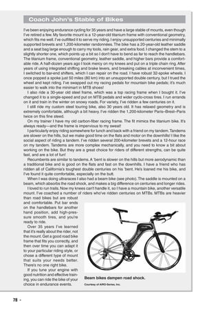 78  ◾
Coach John’s Stable of Bikes
I’ve been enjoying endurance cycling for 35 years and have a large stable of mounts, even though
I’ve retired a few. My favorite mount is a 12-year-old titanium frame with conventional geometry,
which fits me well.I’ve outfitted it to serve my riding.I enjoy unsupported centuries and minimally
supported brevets and 1,200-kilometer randonnées. The bike has a 20-year-old leather saddle
and a seat bag large enough to carry my tools, rain gear, and extra food. I changed the stem to a
slightly shorter one, which points up a bit so I don’t have to bend as far to reach the handlebars.
The titanium frame, conventional geometry, leather saddle, and higher bars provide a comfort-
able ride. A half-dozen years ago I took mercy on my knees and put on a triple chain ring. After
years of using integrated shifting and brake levers, and breaking cables at inconvenient times,
I switched to bar-end shifters, which I can repair on the road. I have robust 32-spoke wheels. I
once popped a spoke just 50 miles (80 km) into an unsupported double century, but I trued the
wheel and kept riding. I’ve swapped out my racing pedals for mountain bike pedals; it’s much
easier to walk into the minimart in MTB shoes!
I also ride a 30-year old steel frame, which was a top racing frame when I bought it. I’ve
changed it to a single-speed and put on MTB pedals and wider cyclo-cross tires. I run errands
on it and train in the winter on snowy roads. For variety, I’ve ridden a few centuries on it.
I still ride my custom steel touring bike, also 30 years old. It has relaxed geometry and is
extremely comfortable, although a bit heavy. I’ve ridden the 1,200-kilometer Paris–Brest–Paris
twice on this fine steed.
On my trainer I have my old carbon-fiber racing frame. The fit mimics the titanium bike. It’s
always ready—and the frame is impervious to my sweat!
I particularly enjoy riding somewhere for lunch and back with a friend on my tandem.Tandems
are slower on the hills, but we make good time on the flats and motor on the downhills! I like the
social aspect of riding a tandem. I’ve ridden several 200-kilometer brevets and a 12-hour race
on my tandem. Tandems are more complex mechanically, and you need to know a bit about
working on the bike. But they are a great choice for riders of different strengths, can be quite
fast, and are a lot of fun!
Recumbents are similar to tandems.A ’bent is slower on the hills but more aerodynamic than
a traditional bike and is good on the flats and fast on the downhills. I have a friend who has
ridden all of California’s toughest double centuries on his ’bent. He’s loaned me his bike, and
I’ve found it quite comfortable, especially on the butt.
When I was doing ultraraces I also had a beam bike (see photo).The saddle is mounted on a
beam, which absorbs the road shock, and makes a big difference on centuries and longer rides.
I loved to run trails. Now my knees can’t handle it, so I have a mountain bike, another versatile
mount. I’ve coached a number of riders who’ve ridden centuries on MTBs. MTBs are heavier
than road bikes but are robust
and comfortable. Put bar ends
on the handlebars for another
hand position, add high-pres-
sure smooth tires, and you’re
ready to ride.
Over 35 years I’ve learned
that it’s really about the rider, not
the mount. Get a good road bike
frame that fits you correctly, and
then over time you can adapt it
to your particular riding style, or
chose a different type of mount
that suits your needs better.
There’s no one right bike.
If you tune your engine with
good nutrition and effective train-
ing, you can ride the bike of your
choice in endurance events.
Beam bikes dampen road shock.
Courtesy of AIRO-Series, Inc.
 