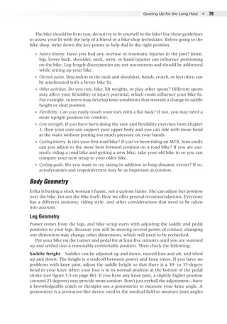 Gearing Up for the Long Haul  ●  79
The bike should be fit to you; do not try to fit yourself to the bike! Use these guidelines
to assess your fit with the help of a friend or a bike shop technician. Before going to the
bike shop, write down the key points to help dial in the right position.
●● Injury history. Have you had any overuse or traumatic injuries in the past? Knee,
hip, lower back, shoulder, neck, wrist, or hand injuries can influence positioning
on the bike. Leg-length discrepancies are not uncommon and should be addressed
while setting up your bike.
●● Chronic pains. Discomfort in the neck and shoulders, hands, crotch, or feet often can
be ameliorated with a better bike fit.
●● Other activities. Do you run, hike, lift weights, or play other sports? Different sports
may affect your flexibility or injury potential, which could influence your bike fit.
For example, runners may develop knee conditions that warrant a change in saddle
height or cleat position.
●● Flexibility. Can you easily touch your toes with a flat back? If not, you may need a
more upright position for comfort.
●● Core strength. If you have been doing the core and flexibility exercises from chapter
3, then your core can support your upper body and you can ride with more bend
at the waist without putting too much pressure on your hands.
●● Cycling history. Is this your first road bike? If you’ve been riding an MTB, how easily
can you adjust to the more bent forward position on a road bike? If you are cur-
rently riding a road bike and getting a new bike, take your old bike in so you can
compare your new setup to your older bike.
●● Cycling goals. Do you want to try racing in addition to long-distance events? If so,
aerodynamics and responsiveness may be as important as comfort.
Body Geometry
Erika is buying a stock woman’s frame, not a custom frame. She can adjust her position
over the bike, but not the bike itself. Here we offer general recommendations. Everyone
has a different anatomy, riding style, and other considerations that need to be taken
into account.
Leg Geometry
Power comes from the legs, and bike setup starts with adjusting the saddle and pedal
positions to your legs. Because you will be moving several points of contact, changing
one dimension may change other dimensions, which will need to be rechecked.
Put your bike on the trainer and pedal for at least five minutes until you are warmed
up and settled into a reasonably comfortable position. Then check the following:
Saddle height  Saddles can be adjusted up and down, moved fore and aft, and tilted
up and down. The height is a tradeoff between power and knee stress. If you have no
problems with knee pain, adjust the saddle height so that there is a 30- to 35-degree
bend in your knee when your foot is in its normal position at the bottom of the pedal
stroke (see figure 5.5 on page 80). If you have any knee pain, a slightly higher position
(around 25 degrees) may provide more comfort. Don’t just eyeball the adjustment—have
a knowledgeable coach or therapist use a goniometer to measure your knee angle. A
goniometer is a protractor-like device used in the medical field to measure joint angles
 
