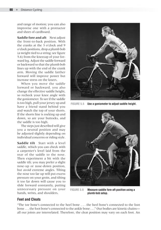 80  ●  Distance Cycling
and range of motion; you can also
improvise one with a protractor
and sheet of cardboard.
Saddle fore and aft  Next adjust
the front-to-back position. With
the cranks at the 3 o’clock and 9
o’clock positions, drop a plumb bob
(a weight tied to a string; see figure
5.6) from the kneecap of your for-
ward leg. Adjust the saddle forward
or backward so that the plumb bob
lines up with the end of the crank
arm. Moving the saddle farther
forward will improve power but
increase stress on the knees.
When you move the saddle
forward or backward, you also
change the effective saddle height,
so recheck your knee angle with
the goniometer. To see if the saddle
is too high, pull your jersey up and
have a friend stand behind you
and watch the top of your shorts.
If the shorts line is rocking up and
down, so are your buttocks, and
the saddle is too high.
The steps just described will give
you a neutral position and may
be adjusted slightly depending on
individual concerns or riding style.
Saddle tilt  Start with a level
saddle, which you can check with
a carpenter’s level laid from the
rear of the saddle to the nose.
Then experiment a bit with the
saddle tilt; you may prefer a slight
nose-up or nose-down position,
but avoid extreme angles. Tilting
the nose too far up will put excess
pressure on your groin, and tilting
it too far down will cause you to
slide forward constantly, putting
unnecessary pressure on your
hands, wrists, and shoulders.
Feet and Cleats
“The toe bone’s connected to the heel bone . . . the heel bone’s connected to the foot
bone . . . the foot bone’s connected to the ankle bone . . .” Our bodies are kinetic chains—
all our joints are interrelated. Therefore, the cleat position may vary on each foot. An
Figure 5.5	 Use a goniometer to adjust saddle height.
Figure 5.6	 Measure saddle fore-aft position using a
plumb-bob setup.
 