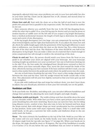 Gearing Up for the Long Haul  ●  81
improperly adjusted cleat may cause problems not only in your foot and ankle but also
in your knee and hip. Cleats can be adjusted fore or aft, rotated, and moved closer to
or away from the cranks.
Cleats fore and aft  Start with the cleats set so that the ball of each foot is over the
pedal axle and each foot is parallel to the respective crank. The heels should be neither
in nor out.
Have someone observe you carefully from the rear. Is the left hip dropping down,
while the other hip is stable? If so, your left leg may be shorter and you may be prone to
tendon injuries or saddle sores on the left side! If you suspect a leg length discrepancy,
have a medical professional measure the length of both legs to determine the possible
cause and extent of any discrepancy.
If the leg length discrepancy isn’t too large, you can compensate by moving the left
cleat forward slightly and the right cleat backward a bit. If you adjust the cleats fore and
aft, check the saddle height again with the goniometer. If the leg length difference is more
than 6 millimeters, you should shim the cleat on the shorter leg. Put a shim between
the sole of the shoe and the cleat. The thickness of the shim should be one-half of the
discrepancy in leg length. You can make a shim out of a material that is hard enough to
resist compression but soft enough to mold to the serrated top of the cleat.
Cleats in and out  Next, the person should watch your knees from the front as you
pedal to see whether your cleats are aligned with your kneecaps. Are your kneecaps
tracking straight up and down over your second toes? Are one or both knees kicking out
to the side? If so, the foot under the misaligned knee should move outward so that it’s
under where your knee naturally aligns. First, move the cleat toward the inside of the
shoe, effectively moving your foot outward. If the knee and foot still don’t track, you can
insert a thin washer between the pedal and crank where the pedal screws into the crank.
Are one or both knees brushing the top tube? If so, insert a thin wedge-shaped shim
between the cleat and the shoe, with the wedge toward the inside (crank side) of the
shoe. This adjustment will tilt your foot slightly outward so that your knee goes up and
down straighter.
If you ride with traditional clips and straps but without cleats, you don’t have cleats
to adjust, but you should pay attention to how your feet normally rest on the pedals.
Handlebars and Stem
To fit your body size, flexibility, and riding style, you can select different handlebars and
change their position by adjusting the stem reach (length) and angle (height).
Handlebar width and depth  The width of drop-style bars should be about the same
as your shoulder width. With wider bars you have a more open posture and somewhat
easier breathing but a bit more wind drag. Racers may use narrower bars, but for riding
long-distance events, comfort is key. Bars also vary in how far forward and how deep
the drops extend. Bars with deeper drops are more aerodynamic but less comfortable
in that position. Some come with more ergonomic shapes. Erika is a small rider with
small hands, so she gets a narrower bar with smaller and shallower drops so she can
easily reach the brakes.
Stem  The stem connects the handlebars to the top of the fork. Pedal on your bike on
the trainer and rest your hands on the brake hoods; your torso should form about a
45-degree angle from the top tube (see figure 5.7 on page 82). When your hands are in
the drops, the angle should be closer to 30 degrees. The top of the handlebars is usually
2 to 4 inches (5 to 10 cm) below the seat. Handlebars that are lower or farther away
 