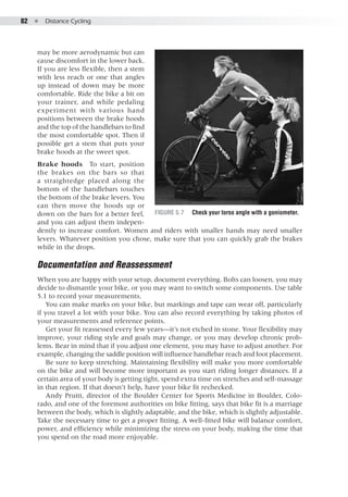 82  ●  Distance Cycling
may be more aerodynamic but can
cause discomfort in the lower back.
If you are less flexible, then a stem
with less reach or one that angles
up instead of down may be more
comfortable. Ride the bike a bit on
your trainer, and while pedaling
experiment with various hand
positions between the brake hoods
and the top of the handlebars to find
the most comfortable spot. Then if
possible get a stem that puts your
brake hoods at the sweet spot.
Brake hoods  To start, position
the brakes on the bars so that
a straightedge placed along the
bottom of the handlebars touches
the bottom of the brake levers. You
can then move the hoods up or
down on the bars for a better feel,
and you can adjust them indepen-
dently to increase comfort. Women and riders with smaller hands may need smaller
levers. Whatever position you chose, make sure that you can quickly grab the brakes
while in the drops.
Documentation and Reassessment
When you are happy with your setup, document everything. Bolts can loosen, you may
decide to dismantle your bike, or you may want to switch some components. Use table
5.1 to record your measurements.
You can make marks on your bike, but markings and tape can wear off, particularly
if you travel a lot with your bike. You can also record everything by taking photos of
your measurements and reference points.
Get your fit reassessed every few years—it’s not etched in stone. Your flexibility may
improve, your riding style and goals may change, or you may develop chronic prob-
lems. Bear in mind that if you adjust one element, you may have to adjust another. For
example, changing the saddle position will influence handlebar reach and foot placement.
Be sure to keep stretching. Maintaining flexibility will make you more comfortable
on the bike and will become more important as you start riding longer distances. If a
certain area of your body is getting tight, spend extra time on stretches and self-massage
in that region. If that doesn’t help, have your bike fit rechecked.
Andy Pruitt, director of the Boulder Center for Sports Medicine in Boulder, Colo-
rado, and one of the foremost authorities on bike fitting, says that bike fit is a marriage
between the body, which is slightly adaptable, and the bike, which is slightly adjustable.
Take the necessary time to get a proper fitting. A well-fitted bike will balance comfort,
power, and efficiency while minimizing the stress on your body, making the time that
you spend on the road more enjoyable.
Figure 5.7	 Check your torso angle with a goniometer.
 
