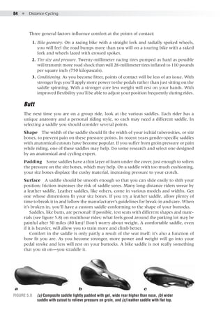 84  ●  Distance Cycling
Figure 5.8 	 (a) Composite saddle lightly padded with gel, wide rear higher than nose, (b) wider
saddle with cutout to relieve pressure on groin, and (c) leather saddle with flat top.
a b c
Three general factors influence comfort at the points of contact:
	 1. 	Bike geometry. On a racing bike with a straight fork and radially spoked wheels,
you will feel the road bumps more than you will on a touring bike with a raked
fork and wheels laced with crossed spokes.
	 2. 	Tire size and pressure. Twenty-millimeter racing tires pumped as hard as possible
will transmit more road shock than will 28-millimeter tires inflated to 110 pounds
per square inch (750 kilopascals).
	 3. 	Conditioning. As you become fitter, points of contact will be less of an issue. With
stronger legs you’ll apply more power to the pedals rather than just sitting on the
saddle spinning. With a stronger core less weight will rest on your hands. With
improved flexibility you’ll be able to adjust your position frequently during rides.
Butt
The next time you are on a group ride, look at the various saddles. Each rider has a
unique anatomy and a personal riding style, so each may need a different saddle. In
selecting a saddle you should consider several points.
Shape  The width of the saddle should fit the width of your ischial tuberosities, or sitz
bones, to prevent pain on these pressure points. In recent years gender-specific saddles
with anatomical cutouts have become popular. If you suffer from groin pressure or pain
while riding, one of these saddles may help. Do some research and select one designed
by an anatomical and cycling expert.
Padding  Some saddles have a thin layer of foam under the cover, just enough to soften
the pressure on the sitz bones, which may help. On a saddle with too much cushioning,
your sitz bones displace the cushy material, increasing pressure to your crotch.
Surface  A saddle should be smooth enough so that you can slide easily to shift your
position; friction increases the risk of saddle sores. Many long-distance riders swear by
a leather saddle. Leather saddles, like others, come in various models and widths. Get
one whose dimensions fit your sitz bones. If you try a leather saddle, allow plenty of
time to break it in and follow the manufacturer’s guidelines for break-in and care. When
it’s broken in, you’ll have a custom saddle conforming to the shape of your buttocks.
Saddles, like butts, are personal! If possible, test seats with different shapes and mate-
rials (see figure 5.8) on multihour rides; what feels good around the parking lot may be
painful after 50 miles (80 km)! Don’t worry about weight. A comfortable saddle, even
if it is heavier, will allow you to train more and climb better.
Comfort in the saddle is only partly a result of the seat itself; it’s also a function of
how fit you are. As you become stronger, more power and weight will go into your
pedal stroke and less will rest on your buttocks. A bike saddle is not really something
that you sit on—you straddle it.
 