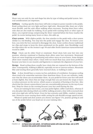 Gearing Up for the Long Haul  ●  85
Figure 5.9	 (a) Speed play road pedals, (b) traditional pedals with clips and straps, and (c) SPD
mountain bike pedals with recessed cleats.
Feet
Shoes vary not only by size and shape but also by type of riding and pedal system. Sev-
eral considerations are important.
Stiffness  Cycling-specific shoes have stiff soles to improve power transfer to the pedals.
Road cycling shoes are very light and have rigid soles. Mountain bike shoes are a little
more flexible, and the soles allow walking when necessary. Touring shoes have softer
soles that are also made for walking. If you pedal with running shoes or other types of
shoes, you expend energy compressing the shoes’ material before the force reaches the
pedal. In events lasting many hours or days, this adds up.
Cleat system  With clipless pedals, the shoe attaches to the pedal with a cleat system
similar to a ski binding. You step into the pedal and engage the cleat. To remove your
foot, you twist the foot outward to disengage the cleat. Some cyclists choose traditional
toe clips and straps to keep the shoes positioned on the pedals. Ann Wooldridge used
toe clips when she set the women’s age-50-and-older North American transcontinental
record in 2009.
Float  Cleats can be either fixed or rotational. Fixed cleats lock your feet into one
position, whereas rotational or floating cleats allow some foot movement. Rotational
cleats are more forgiving on positioning and reduce stress on your knees. Some designs
allow more rotation than others. Cleats with too much float may cause knee problems
because you have to use muscles and ligaments to maintain the alignment of your feet.
Design  Road cycling shoes usually have cleats that are exposed on the bottom of the
shoe. Consequently, walking is difficult, especially on wet or uneven surfaces. Mountain
bike and touring shoes generally have recessed cleats, so walking is easier.
Size  A shoe should have a roomy toe box and plenty of ventilation. European cycling
shoes tend to be somewhat narrower than American shoes. If you use orthotics, make
sure that the shoes can accommodate them. As you pedal for hours your feet will swell
at least slightly. Buy shoes that are large enough that you can loosen the straps or laces
to reduce pressure on the nerves, which causes a sensation of burning or hot feet. Also
check that the closure system doesn’t put any uncomfortable pressure on the top of your
foot. Shop for shoes in the evening because your feet swell during the day.
If you are training for fast events, you may prefer lighter, stiffer road shoes, whereas if
you also plan rides during which you will be walking around, a shoe with a recessed cleat
and a less rigid sole will be better. Even for fast centuries and 200Ks, comfort is impor-
tant. Penseyres wore touring shoes while setting his solo RAAM average speed record.
Whatever pedal and cleat system you choose (see figure 5.9), practice getting in and
out of the pedals before you head out on your training rides.
a b c
 