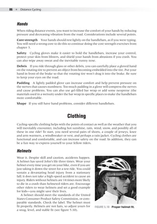 86  ●  Distance Cycling
Hands
When riding distance events, you want to increase the comfort of your hands by reducing
pressure and decreasing vibration from the road. Considerations include several points.
Core strength  Your hands should rest lightly on the handlebars, as if you were typing.
You will need a strong core to do this so continue doing the core strength exercises from
chapter 3.
Safety  Cycling gloves make it easier to hold the handlebars, increase your control,
protect your skin from blisters, and shield your hands from abrasions if you crash. You
can also wipe away sweat and the inevitable runny nose.
Debris  If you ride through glass or other debris, you can carefully place a gloved hand
on the rotating tire to prevent an object from becoming embedded into the tire. Put your
hand in front of the brake so that the rotating tire won’t drag it into the brake. Be sure
to keep your eyes on the road.
Padding  A lightly padded glove can increase comfort and help prevent pressure on
the nerves that causes numbness. Too much padding in a glove will compress the nerves
and cause problems. You can also use gel-filled bar wrap or add some neoprene (the
materials used in a wetsuit) under the bar wrap in specific places to make the handlebars
more comfortable.
Shape  If you still have hand problems, consider different handlebars.
Clothing
Cycling-specific clothing helps with the points of contact as well as the weather that you
will inevitably encounter, including hot sunshine, rain, wind, snow, and possibly all of
these in one ride! To start, you need several pairs of shorts, a couple of jerseys, knee
and arm warmers, a windbreaker or vest, and perhaps a rain jacket. Cycling clothes are
functional and comfortable, and can increase safety on the road. In addition, they can
be a fun way to express yourself to your fellow riders.
Helmets
Wear it. Despite skill and caution, accidents happen.
A helmet has saved John’s life three times. Wear your
helmet every time you get on your bike, even if you are
just taking it down the street for a test ride. You could
sustain a devastating head injury from a stationary
fall; it does not take a high-speed accident to cause an
injury. Riders without helmets are 14 times more likely
to die in a crash than helmeted riders are. Encourage
other riders to wear helmets and set a good example
for kids—you might save their lives.
A helmet should meet the standards of the United
States Consumer Product Safety Commission, or com-
parable standards. Check the label. The helmet must
fit properly. Helmets are not hats, so adjust yours for
a snug, level, and stable fit (see figure 5.10).
Figure 5.10 	 Proper helmet fit.
 