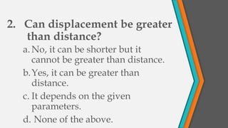 2. Can displacement be greater
than distance?
a.No, it can be shorter but it
cannot be greater than distance.
b.Yes, it can be greater than
distance.
c. It depends on the given
parameters.
d. None of the above.
 