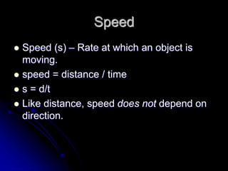 Speed
 Speed (s) – Rate at which an object is
moving.
 speed = distance / time
 s = d/t
 Like distance, speed does not depend on
direction.
 