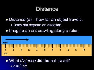 Distance
 Distance (d) – how far an object travels.
 Does not depend on direction.
 Imagine an ant crawling along a ruler.
 What distance did the ant travel?
 d = 3 cm
cm
0 1 2 3 4 5 6 7 8 9 10
 