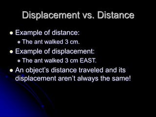 Displacement vs. Distance
 Example of distance:
 The ant walked 3 cm.
 Example of displacement:
 The ant walked 3 cm EAST.
 An object’s distance traveled and its
displacement aren’t always the same!
 