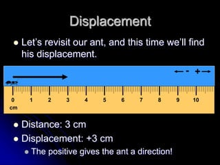 cm
0 1 2 3 4 5 6 7 8 9 10
+
-
Displacement
 Let’s revisit our ant, and this time we’ll find
his displacement.
 Distance: 3 cm
 Displacement: +3 cm
 The positive gives the ant a direction!
 