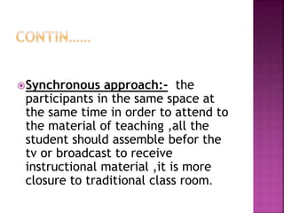 Synchronous approach:- the
participants in the same space at
the same time in order to attend to
the material of teaching ,all the
student should assemble befor the
tv or broadcast to receive
instructional material ,it is more
closure to traditional class room.
 