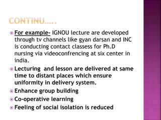  For example- IGNOU lecture are developed
through tv channels like gyan darsan and INC
is conducting contact classess for Ph.D
nursing via videoconfrencing at six center in
india.
 Lecturing and lesson are delivered at same
time to distant places which ensure
uniformity in delivery system.
 Enhance group building
 Co-operative learning
 Feeling of social isolation is reduced
 