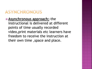  Asynchronous approach:-the
instructional is delivered at different
points of time usually recorded
video,print materials etc learners have
freedom to receive the instruction at
their own time ,space and place.
 