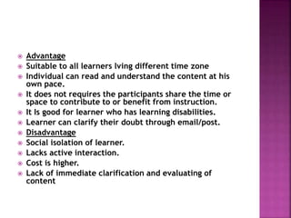  Advantage
 Suitable to all learners lving different time zone
 Individual can read and understand the content at his
own pace.
 It does not requires the participants share the time or
space to contribute to or benefit from instruction.
 It Is good for learner who has learning disabilities.
 Learner can clarify their doubt through email/post.
 Disadvantage
 Social isolation of learner.
 Lacks active interaction.
 Cost is higher.
 Lack of immediate clarification and evaluating of
content
 