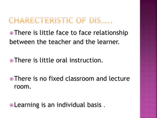 There is little face to face relationship
between the teacher and the learner.
There is little oral instruction.
There is no fixed classroom and lecture
room.
Learning is an individual basis .
 