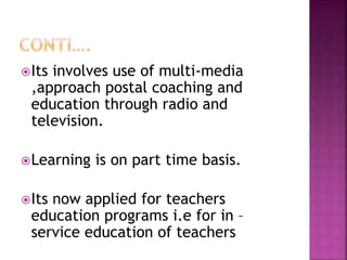 Its involves use of multi-media
,approach postal coaching and
education through radio and
television.
Learning is on part time basis.
Its now applied for teachers
education programs i.e for in –
service education of teachers
 
