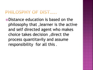 Distance education is based on the
philosophy that ,learner is the active
and self directed agent who makes
choice takes decision ,direct the
process quantitavily and assume
responsibility for all this .
 