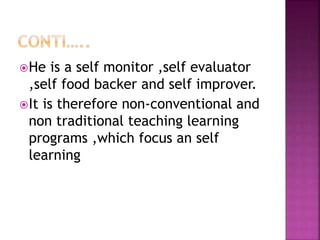 He is a self monitor ,self evaluator
,self food backer and self improver.
It is therefore non-conventional and
non traditional teaching learning
programs ,which focus an self
learning
 