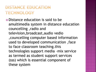  Distance education is said to be
amultimedia system in distance education
councelling ,radio and
television,broadcast,audio vedio
,councelling computer based information
used to developed communication ,face
to face classroom teaching.this
technologies support media –mix service
as termed as student support services
(sss) which is essential component of
these system
 