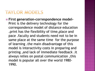  First generation-correspondence model-
Print is the delivery technology for the
correspondence model of distance education
.print has the flexibility of time,place and
pace .faculty and students need not to be in
same place at the same time for the purpose
of learning .the main disadvantage of this
model is interactivity costs in preparing and
printing ,and lack of immediate feedback .it
always relies on postal communication ,this
model is popular all over the world 1980-
1990.
 