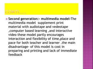  Second generation:- multimedia model-The
multimedia model supplement print
material with audiotape and vedeotape
,computer based learning ,and interactive
video these model partly encourages
interaction and flexibility of time,place and
pace for both teacher and learner .the main
disadvantage- of this model is cost in
preparing and printing and lack of immediate
feedback
 