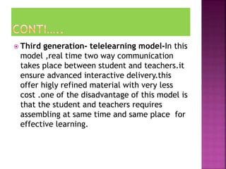  Third generation- telelearning model-In this
model ,real time two way communication
takes place between student and teachers.it
ensure advanced interactive delivery.this
offer higly refined material with very less
cost .one of the disadvantage of this model is
that the student and teachers requires
assembling at same time and same place for
effective learning.
 