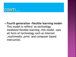  Fourth generation –flexible learning model-
This model is refferd as technology
mediated flexible learning .this model uses
all form of technology such as internet
,multimedia ,print and computer based
instruction.
 
