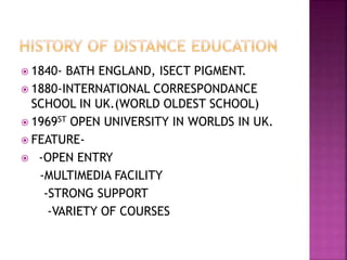  1840- BATH ENGLAND, ISECT PIGMENT.
 1880-INTERNATIONAL CORRESPONDANCE
SCHOOL IN UK.(WORLD OLDEST SCHOOL)
 1969ST OPEN UNIVERSITY IN WORLDS IN UK.
 FEATURE-
 -OPEN ENTRY
-MULTIMEDIA FACILITY
-STRONG SUPPORT
-VARIETY OF COURSES
 