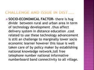  SOCIO-ECONOMICAL FACTOR- there is hug
divide between rural and urban area in term
of technology development .thus affect
delivery system in distance education .cost
related to use these technology advancement
is still an challenge to marginally lower socio
economic learner however this issue is well
taken care of by policy maker by establishing
national knowledge network,toll free
telephone number national informative
numberboard band connectivity to all village.
 