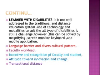  LEARNER WITH DISABILITIES-it is not well
addressed in the traditional and distance
education system .use of technology and
modalities to suit the all type of disabilities is
still a challenge.however ,this can be solved by
magnifying ,screen monitor keyboard ,and
mobile application.
 Language barrier and divers cultural pattern.
 Faculty workload.
 Incentive and recognition pf faculty and student,
 Attitude toward innovation and change.
 Transactional distance
 