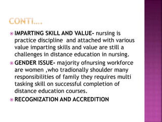  IMPARTING SKILL AND VALUE- nursing is
practice discipline and attached with various
value imparting skills and value are still a
challenges in distance education in nursing.
 GENDER ISSUE- majority ofnursing workforce
are women ,who tradionally shoulder many
responsibilities of family they requires multi
tasking skill on successful completion of
distance education courses.
 RECOGNIZATION AND ACCREDITION
 
