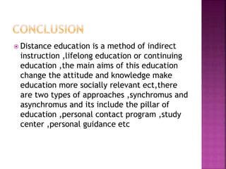 Distance education is a method of indirect
instruction ,lifelong education or continuing
education ,the main aims of this education
change the attitude and knowledge make
education more socially relevant ect,there
are two types of approaches ,synchromus and
asynchromus and its include the pillar of
education ,personal contact program ,study
center ,personal guidance etc
 