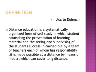 - Acc to Dohman
 Distance education is a systematically
organized form of self study in which student
counseling the presentation of learning
material and the seeing and supervising of
the students success in carried out by a team
of teachers each of whom has responsibility
.it is made possible at a distance by means of
media ,which can cover long distance.
 