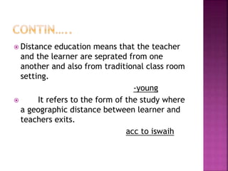  Distance education means that the teacher
and the learner are seprated from one
another and also from traditional class room
setting.
-young
 It refers to the form of the study where
a geographic distance between learner and
teachers exits.
acc to iswaih
 