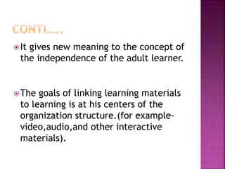 It gives new meaning to the concept of
the independence of the adult learner.
The goals of linking learning materials
to learning is at his centers of the
organization structure.(for example-
video,audio,and other interactive
materials).
 