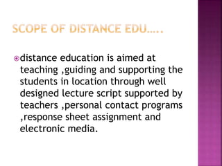 distance education is aimed at
teaching ,guiding and supporting the
students in location through well
designed lecture script supported by
teachers ,personal contact programs
,response sheet assignment and
electronic media.
 