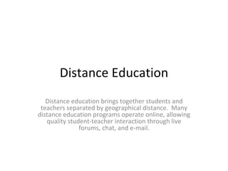 Distance Education Distance education brings together students and teachers separated by geographical distance.  Many distance education programs operate online, allowing quality student-teacher interaction through live forums, chat, and e-mail. 