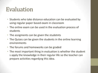 Evaluation
• Students who take distance education can be evaluated by
using regular paper based exam in classroom
• The online exam can be used in the evaluation process of
students
• The assigments can be given the studetnts
• The Quizes can be given the students in the online learning
environments
• The forums and homeworks can be graded
• The most important thing in evaluation is whether the student
s apply the knowledge in their regular life so the teacher can
prepare activities regardşng this idea.