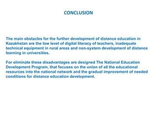 CONCLUSION



The main obstacles for the further development of distance education in
Kazakhstan are the low level of digital literacy of teachers, inadequate
technical equipment in rural areas and non-system development of distance
learning in universities.

For eliminate these disadvantages are designed The National Education
Development Program, that focuses on the union of all the educational
resources into the national network and the gradual improvement of needed
conditions for distance education development.
 