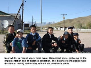 Meanwhile, in recent years there were discovered some problems in the
implementation and of distance education. The distance technologies were
distributed mainly in the cities and did not cover rural areas.
 