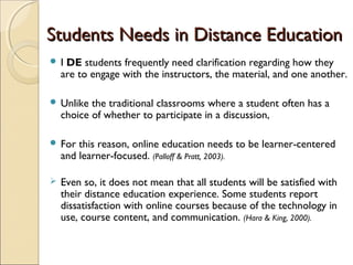 Students Needs in Distance Education
I

DE students frequently need clarification regarding how they
are to engage with the instructors, the material, and one another.

 Unlike

the traditional classrooms where a student often has a
choice of whether to participate in a discussion,

 For

this reason, online education needs to be learner-centered
and learner-focused. (Palloff & Pratt, 2003).



Even so, it does not mean that all students will be satisfied with
their distance education experience. Some students report
dissatisfaction with online courses because of the technology in
use, course content, and communication. (Hara & King, 2000).

 