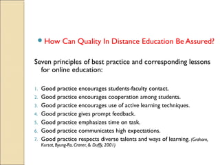  How

Can Quality In Distance Education Be Assured?

Seven principles of best practice and corresponding lessons
for online education:
1.
2.
3.
4.
5.
6.
7.

Good practice encourages students-faculty contact.
Good practice encourages cooperation among students.
Good practice encourages use of active learning techniques.
Good practice gives prompt feedback.
Good practice emphasizes time on task.
Good practice communicates high expectations.
Good practice respects diverse talents and ways of learning. (Graham,
Kursat, Byung-Ro, Craner, & Duffy, 2001)

 