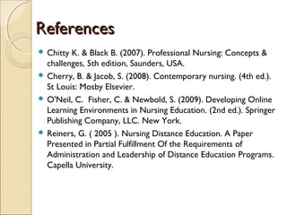 References
 Chitty

K. & Black B. (2007). Professional Nursing: Concepts &
challenges, 5th edition, Saunders, USA.
 Cherry, B. & Jacob, S. (2008). Contemporary nursing. (4th ed.).
St Louis: Mosby Elsevier.
 O'Neil, C. Fisher, C. & Newbold, S. (2009). Developing Online
Learning Environments in Nursing Education. (2nd ed.). Springer
Publishing Company, LLC. New York.
 Reiners, G. ( 2005 ). Nursing Distance Education. A Paper
Presented in Partial Fulfillment Of the Requirements of
Administration and Leadership of Distance Education Programs.
Capella University.

 